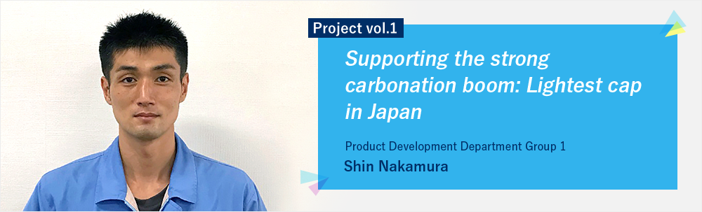 Project vol.1 Supporting the strong carbonation boom: Lightest cap in Japan Product Development Department Group 1 Shin Nakamura