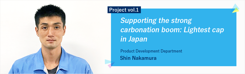 Project vol.1 Supporting the strong carbonation boom: Lightest cap in Japan Product Development Department Group 1 Shin Nakamura