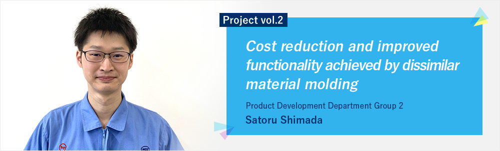 Project vol.2 Cost reduction and improved functionality achieved by two-color molding technology Product Development Department Group 2 Satoru Shimada