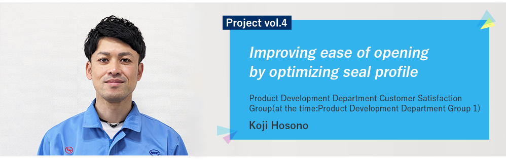 Project vol.4 Improving ease of opening by optimizing seal shape Product Development Department Customer Satisfaction Group Koji Hosono