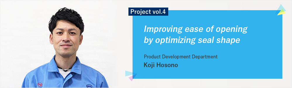 Project vol.4 Improving ease of opening by optimizing seal shape Product Development Department Customer Satisfaction Group Koji Hosono