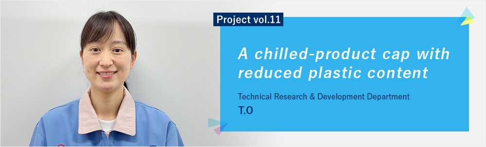 Project vol.11 A chilled-product cap with reduced plastic content Technical Research & Development Department
