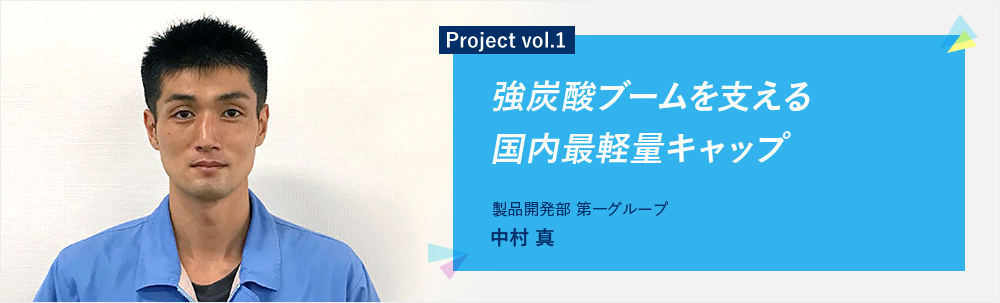 Project vol.1 強炭酸ブームを支える国内最軽量キャップ 製品開発部 第一グループ 中村 真