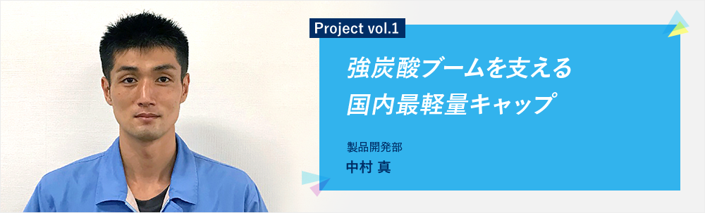 Project vol.1 強炭酸ブームを支える国内最軽量キャップ 製品開発部 第一グループ 中村 真