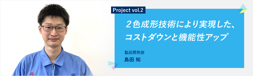 Project vol.2 ２色成形技術により実現した、コストダウンと機能性アップ 製品開発部 第二グループ 島田 知