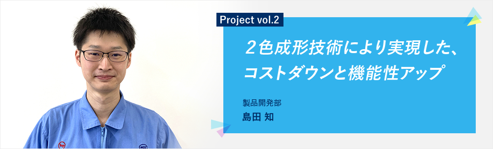 Project vol.2 2色成形技術により実現した、コストダウンと機能性アップ 製品開発部 第二グループ 島田 知