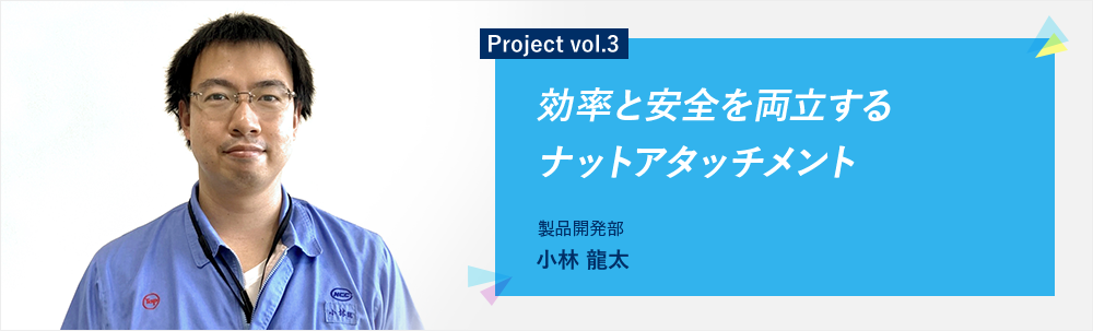 Project vol.3 効率と安全を両立するナットアタッチメント 製品開発部 第3グループ 小林 龍太