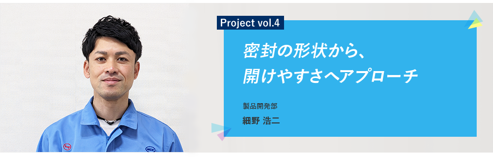 Project vol.4 密封の形状から、開けやすさへアプローチ 製品開発部 CS技術グループ 細野 浩二（当時：製品開発部 第一グループ）