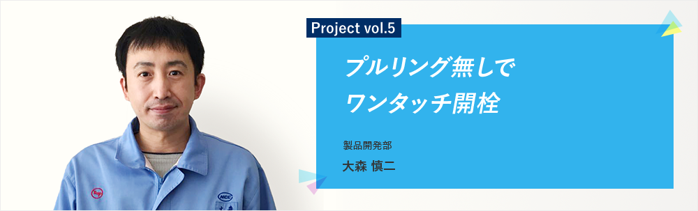 Project vol.5 プルリング無しでワンタッチ開栓 製品開発部 第二グループ 大森 慎二