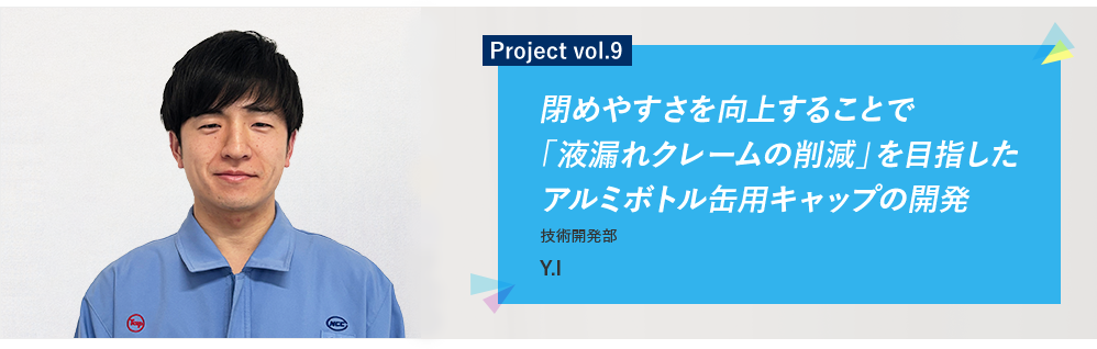 Project vol.9 閉めやすさを向上することで「液漏れクレームの削減」を目指したアルミボトル缶用キャップの開発 技術開発部 Y.I
