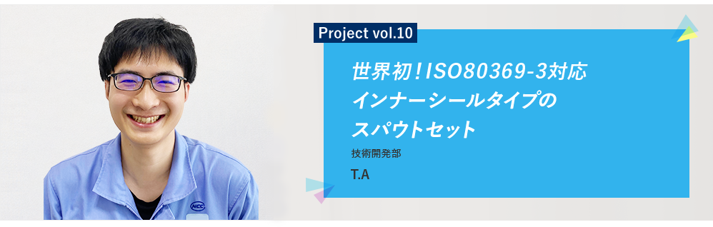 Project vol.10 世界初!ISO80369-3対応インナーシールタイプのスパウトセット 技術開発部 YJ