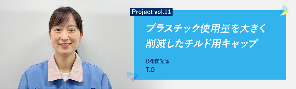 Project vol.11 プラスチック使用料を大きく削減したチルド用キャップ 技術開発部 T.C