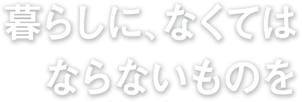 暮らしに、なくては ならないものを